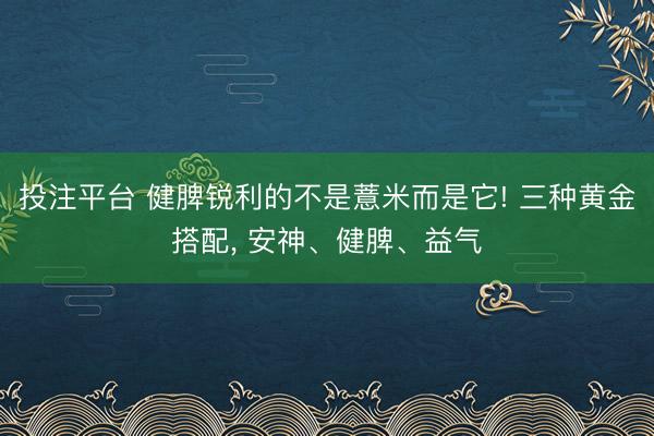 投注平台 健脾锐利的不是薏米而是它! 三种黄金搭配， 安神、健脾、益气