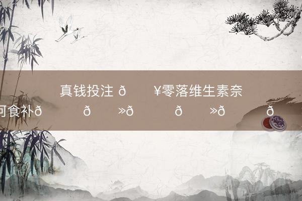 真钱投注 🔥零落维生素奈何食补👆🏻👆🏻👆🏻