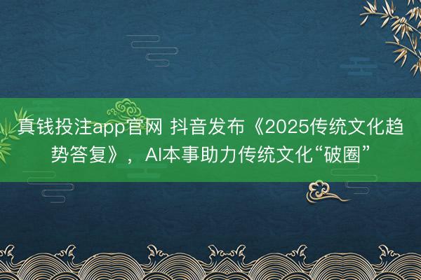 真钱投注app官网 抖音发布《2025传统文化趋势答复》，AI本事助力传统文化“破圈”
