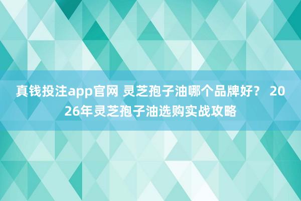 真钱投注app官网 灵芝孢子油哪个品牌好？ 2026年灵芝孢子油选购实战攻略