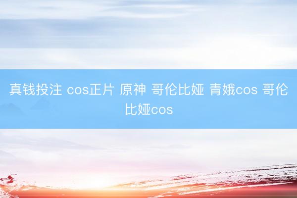 真钱投注 cos正片 原神 哥伦比娅 青娥cos 哥伦比娅cos