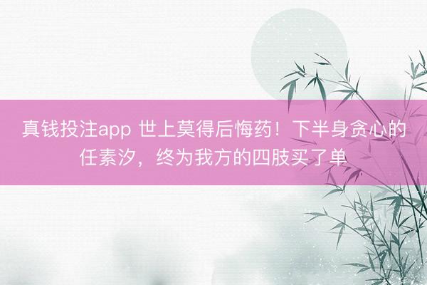 真钱投注app 世上莫得后悔药！下半身贪心的任素汐，终为我方的四肢买了单