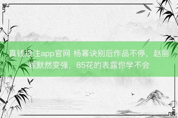 真钱投注app官网 杨幂诀别后作品不停,赵丽颖默然变强,85花的表露你学不会