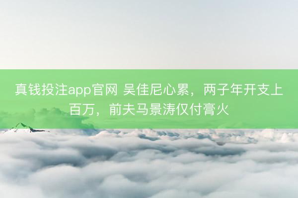 真钱投注app官网 吴佳尼心累，两子年开支上百万，前夫马景涛仅付膏火