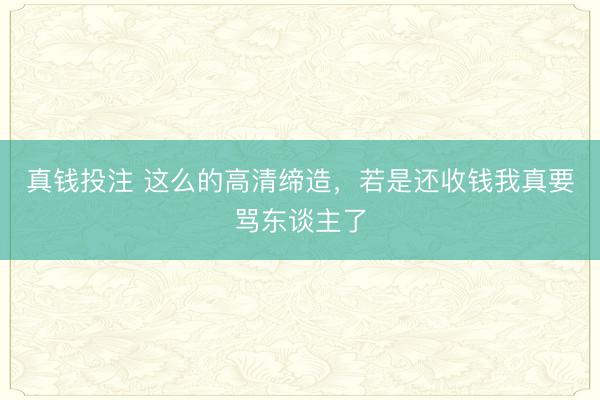 真钱投注 这么的高清缔造,若是还收钱我真要骂东谈主了