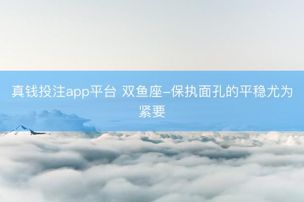 真钱投注app平台 双鱼座-保执面孔的平稳尤为紧要