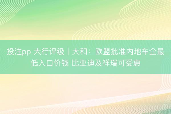投注pp 大行评级｜大和：欧盟批准内地车企最低入口价钱 比亚迪及祥瑞可受惠