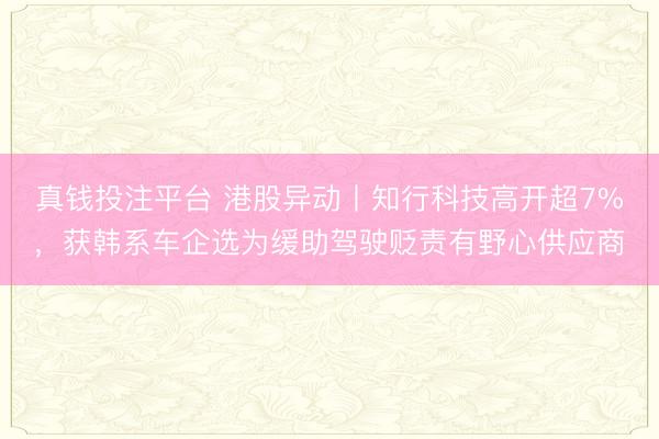 真钱投注平台 港股异动丨知行科技高开超7%，获韩系车企选为缓助驾驶贬责有野心供应商