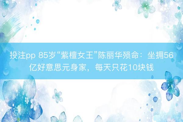 投注pp 85岁“紫檀女王”陈丽华殒命：坐拥56亿好意思元身家，每天只花10块钱