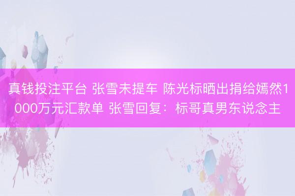 真钱投注平台 张雪未提车 陈光标晒出捐给嫣然1000万元汇款单 张雪回复：标哥真男东说念主