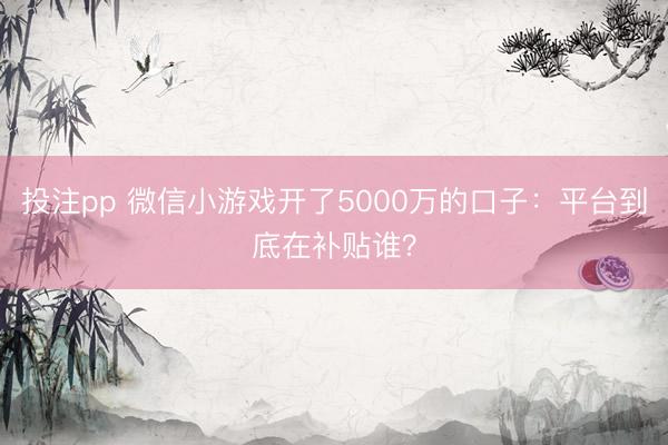 投注pp 微信小游戏开了5000万的口子:平台到底在补贴谁?