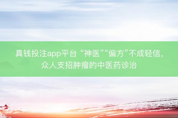 真钱投注app平台 “神医”“偏方”不成轻信,众人支招肿瘤的中医药诊治
