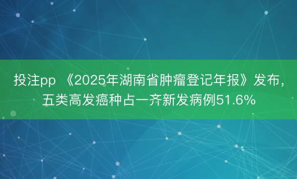 投注pp 《2025年湖南省肿瘤登记年报》发布,五类高发癌种占一齐新发病例51.6%