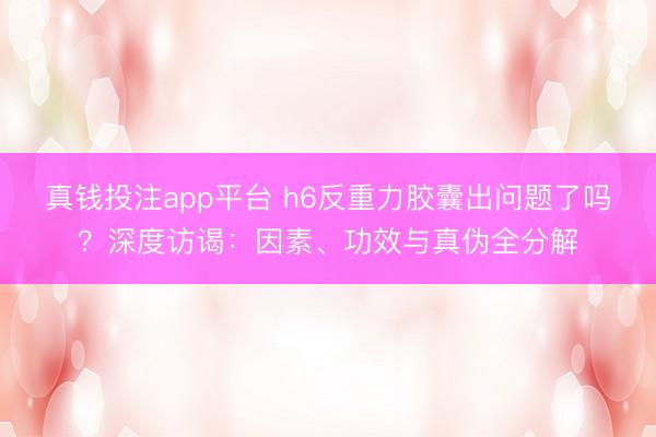 真钱投注app平台 h6反重力胶囊出问题了吗？深度访谒：因素、功效与真伪全分解