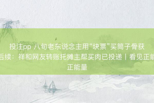 投注pp 八旬老东说念主用“块票”买筒子骨获赠后续:祥和网友转账托摊主帮买肉已投递丨看见正能量