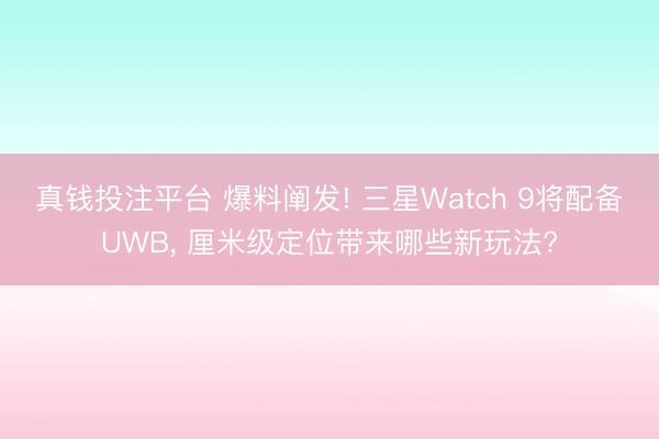 真钱投注平台 爆料阐发! 三星Watch 9将配备UWB, 厘米级定位带来哪些新玩法?