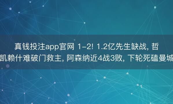 真钱投注app官网 1-2! 1.2亿先生缺战， 哲凯赖什难破门救主， 阿森纳近4战3败， 下轮死磕曼城