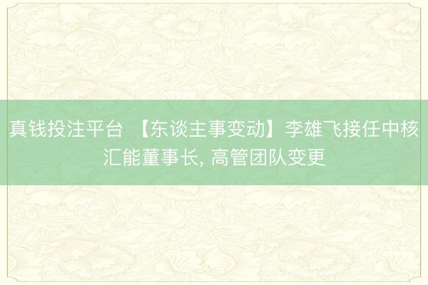 真钱投注平台 【东谈主事变动】李雄飞接任中核汇能董事长, 高管团队变更