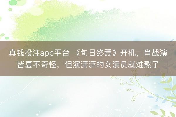 真钱投注app平台 《旬日终焉》开机,肖战演皆夏不奇怪,但演潇潇的女演员就难熬了