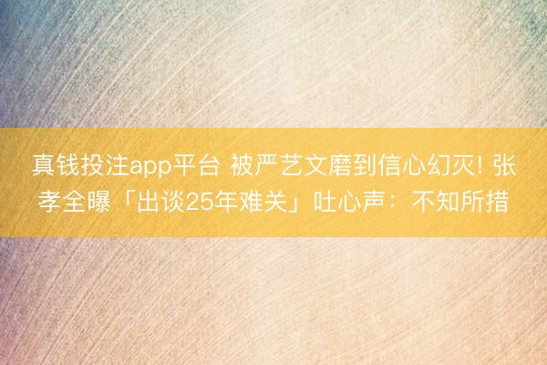 真钱投注app平台 被严艺文磨到信心幻灭! 张孝全曝「出谈25年难关」吐心声：不知所措