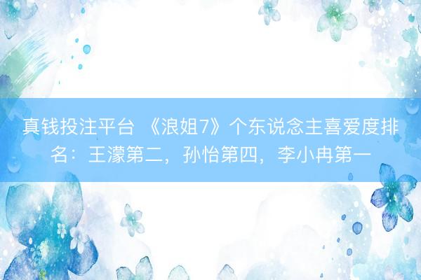 真钱投注平台 《浪姐7》个东说念主喜爱度排名:王濛第二,孙怡第四,李小冉第一