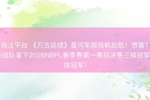 投注平台 《万古延续》星河军舰扬帆起航！恭喜TE战队拿下2026NBPL春季赛第一赛段决赛三排冠军！