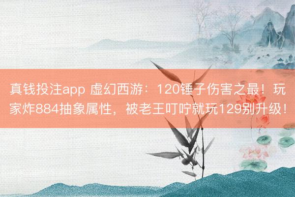真钱投注app 虚幻西游：120锤子伤害之最！玩家炸884抽象属性，被老王叮咛就玩129别升级！