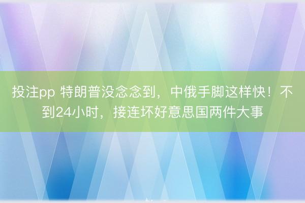 投注pp 特朗普没念念到,中俄手脚这样快!不到24小时,接连坏好意思国两件大事