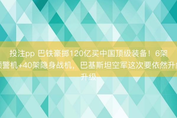 投注pp 巴铁豪掷120亿买中国顶级装备!6架预警机+40架隐身战机,巴基斯坦空军这次要依然升级