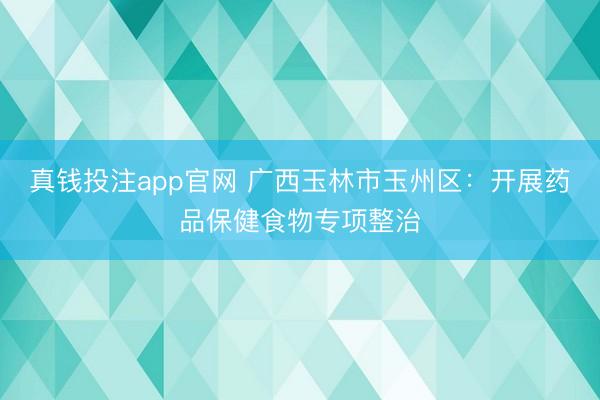 真钱投注app官网 广西玉林市玉州区:开展药品保健食物专项整治