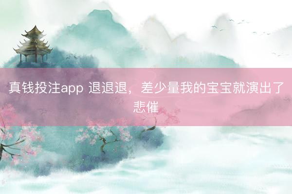 真钱投注app 退退退，差少量我的宝宝就演出了悲催