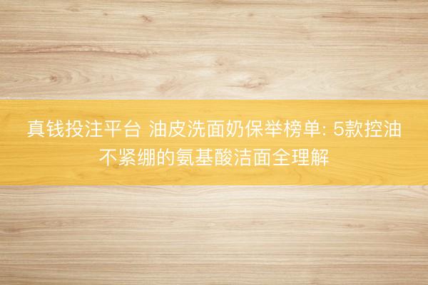 真钱投注平台 油皮洗面奶保举榜单: 5款控油不紧绷的氨基酸洁面全理解