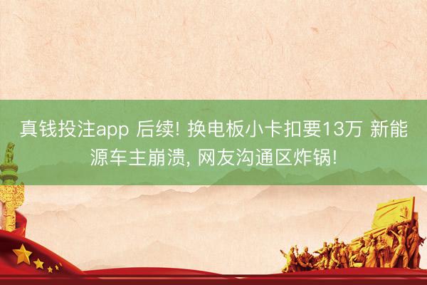 真钱投注app 后续! 换电板小卡扣要13万 新能源车主崩溃， 网友沟通区炸锅!