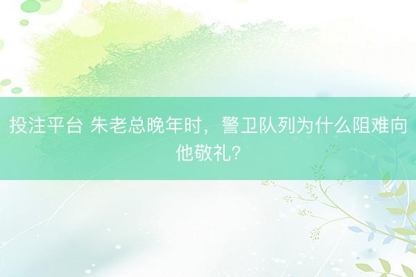 投注平台 朱老总晚年时，警卫队列为什么阻难向他敬礼？