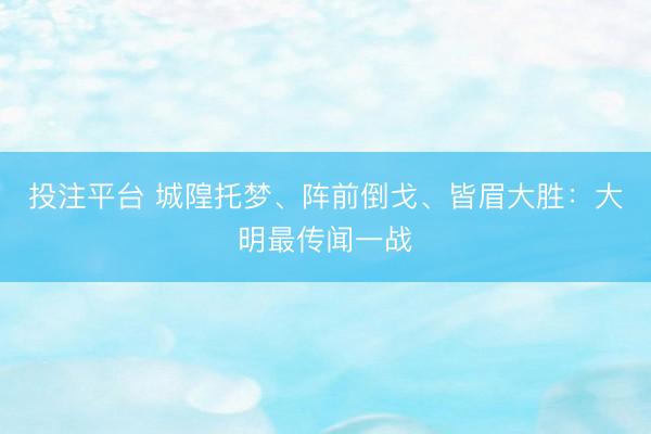 投注平台 城隍托梦、阵前倒戈、皆眉大胜：大明最传闻一战