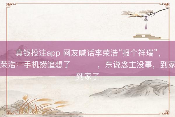 真钱投注app 网友喊话李荣浩“报个祥瑞”，李荣浩：手机捞追想了 ​​​，东说念主没事，到家了