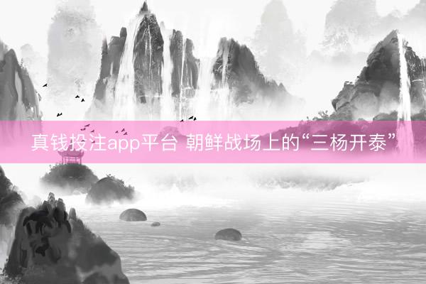 真钱投注app平台 朝鲜战场上的“三杨开泰”