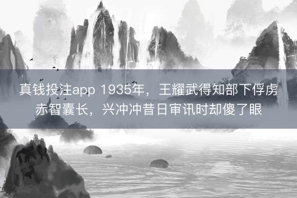 真钱投注app 1935年，王耀武得知部下俘虏赤智囊长，兴冲冲昔日审讯时却傻了眼