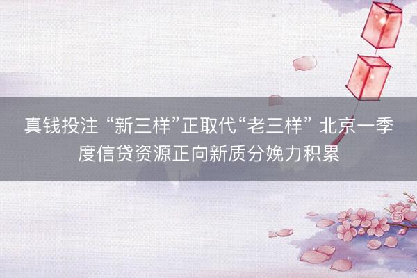 真钱投注 “新三样”正取代“老三样” 北京一季度信贷资源正向新质分娩力积累