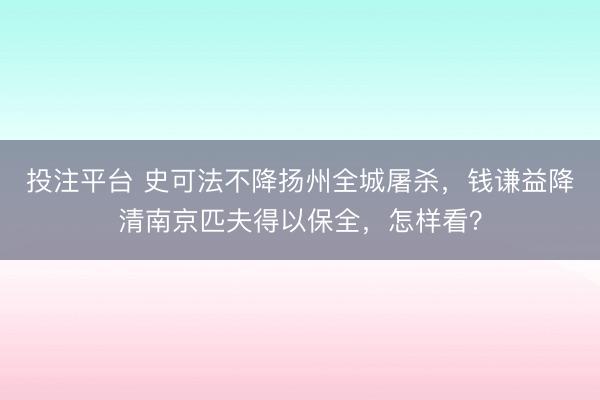 投注平台 史可法不降扬州全城屠杀，钱谦益降清南京匹夫得以保全，怎样看？