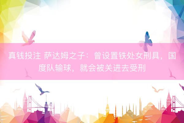 真钱投注 萨达姆之子：曾设置铁处女刑具，国度队输球，就会被关进去受刑
