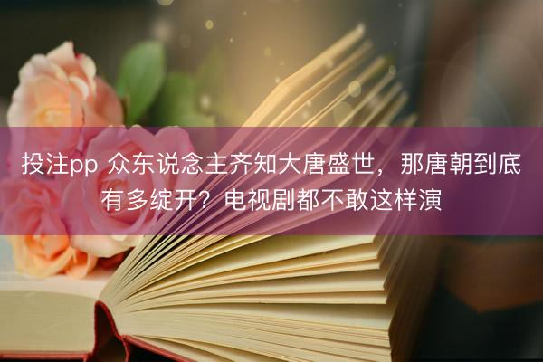 投注pp 众东说念主齐知大唐盛世，那唐朝到底有多绽开？电视剧都不敢这样演