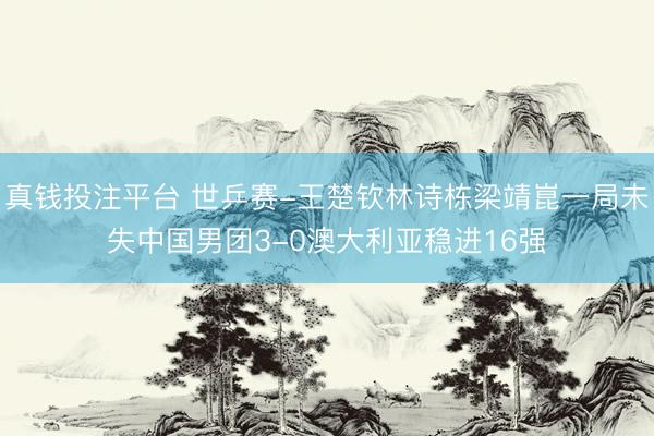 真钱投注平台 世乒赛-王楚钦林诗栋梁靖崑一局未失中国男团3-0澳大利亚稳进16强