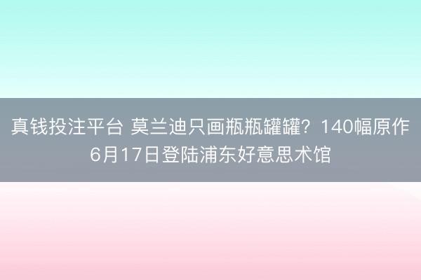 真钱投注平台 莫兰迪只画瓶瓶罐罐？140幅原作6月17日登陆浦东好意思术馆
