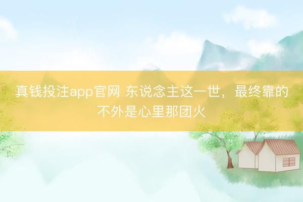 真钱投注app官网 东说念主这一世，最终靠的不外是心里那团火