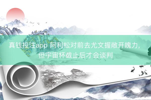 真钱投注app 阿利松对前去尤文握敞开魄力， 但宇宙杯截止后才会谈判