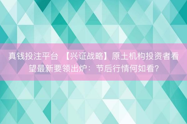真钱投注平台 【兴证战略】原土机构投资者看望最新要领出炉：节后行情何如看？