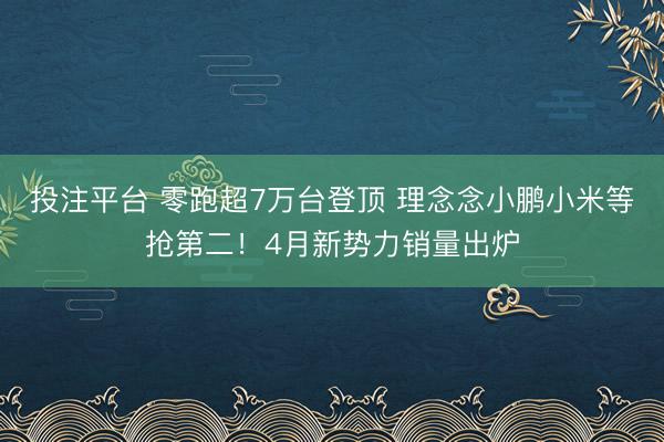 投注平台 零跑超7万台登顶 理念念小鹏小米等抢第二！4月新势力销量出炉