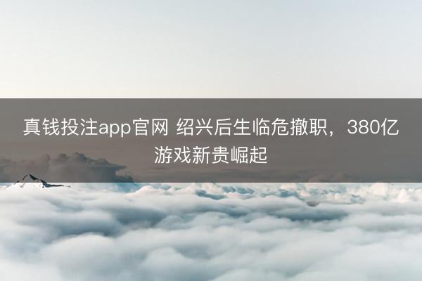 真钱投注app官网 绍兴后生临危撤职，380亿游戏新贵崛起