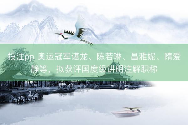 投注pp 奥运冠军谌龙、陈若琳、昌雅妮、隋爱静等，拟获评国度级讲明注解职称